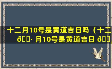 十二月10号是黄道吉日吗（十二 🕷 月10号是黄道吉日 🕸 吗为什么）